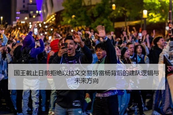国王截止日前拒绝以拉文交易特雷杨背后的建队逻辑与未来方向 - HBSPORTS